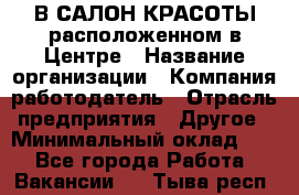 В САЛОН КРАСОТЫ расположенном в Центре › Название организации ­ Компания-работодатель › Отрасль предприятия ­ Другое › Минимальный оклад ­ 1 - Все города Работа » Вакансии   . Тыва респ.